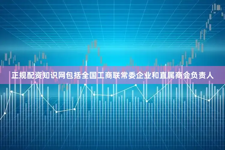 正规配资知识网包括全国工商联常委企业和直属商会负责人