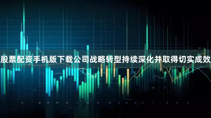 股票配资手机版下载公司战略转型持续深化并取得切实成效