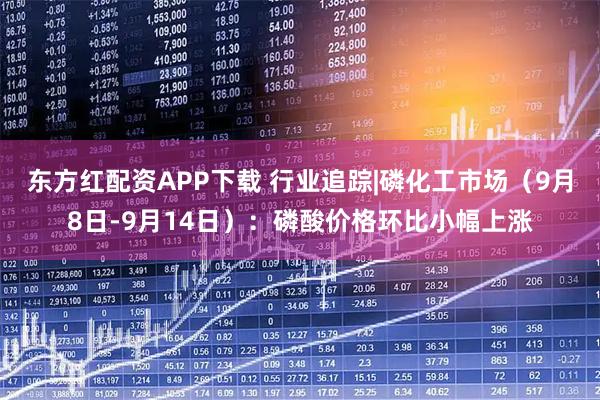 东方红配资APP下载 行业追踪|磷化工市场（9月8日-9月14日）：磷酸价格环比小幅上涨
