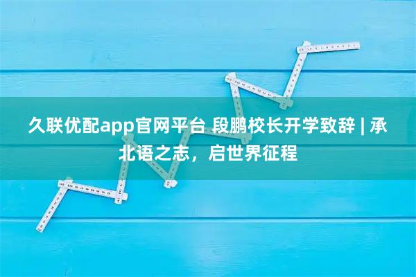 久联优配app官网平台 段鹏校长开学致辞 | 承北语之志，启世界征程