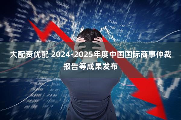 大配资优配 2024-2025年度中国国际商事仲裁报告等成果发布