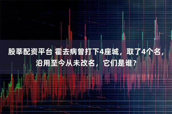 股莘配资平台 霍去病曾打下4座城，取了4个名，沿用至今从未改名，它们是谁？