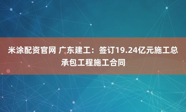 米涂配资官网 广东建工：签订19.24亿元施工总承包工程施工合同