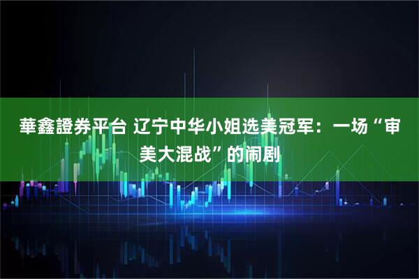 華鑫證券平台 辽宁中华小姐选美冠军：一场“审美大混战”的闹剧