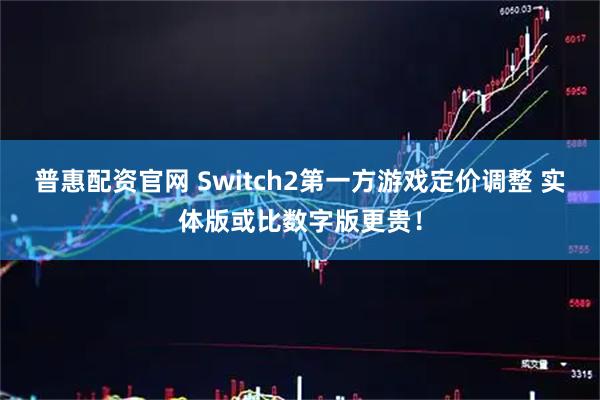 普惠配资官网 Switch2第一方游戏定价调整 实体版或比数字版更贵！
