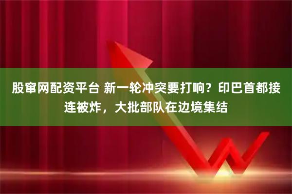 股窜网配资平台 新一轮冲突要打响?印巴首都接连被炸,大批部队在边境集结