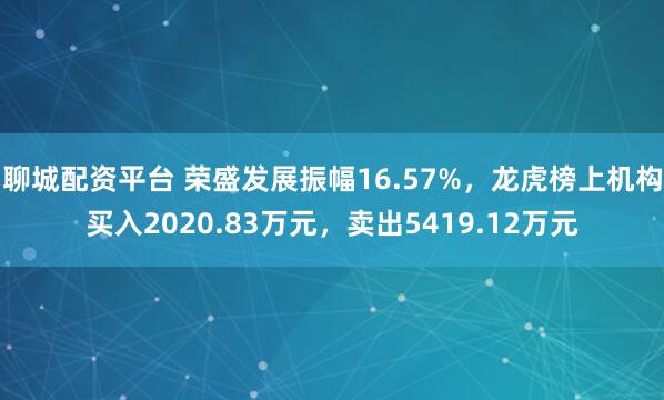 聊城配资平台 荣盛发展振幅16.57%,龙虎榜上机构买入2020.83万元,卖出5419.12万元