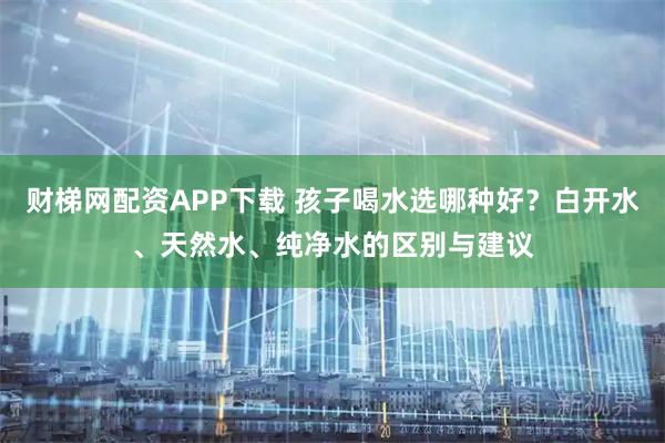 财梯网配资APP下载 孩子喝水选哪种好?白开水、天然水、纯净水的区别与建议