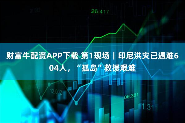 财富牛配资APP下载 第1现场|印尼洪灾已遇难604人,“孤岛”救援艰难