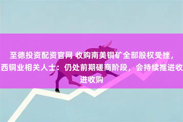 至德投资配资官网 收购南美铜矿全部股权受挫,江西铜业相关人士:仍处前期磋商阶段,会持续推进收购
