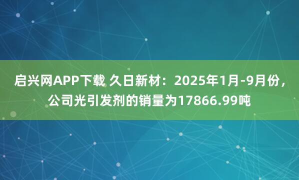 启兴网APP下载 久日新材：2025年1月-9月份，公司光引发剂的销量为17866.99吨
