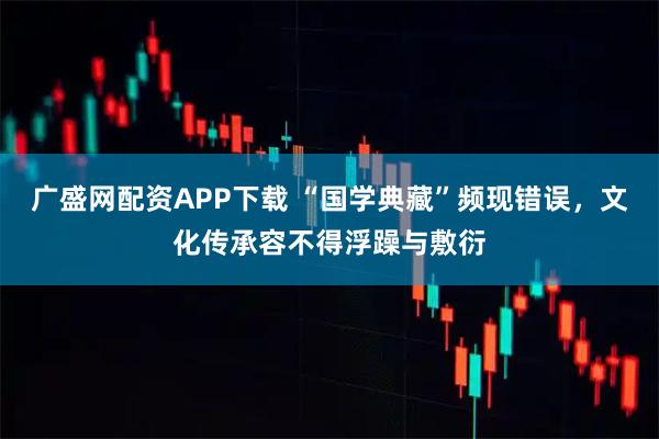 广盛网配资APP下载 “国学典藏”频现错误,文化传承容不得浮躁与敷衍