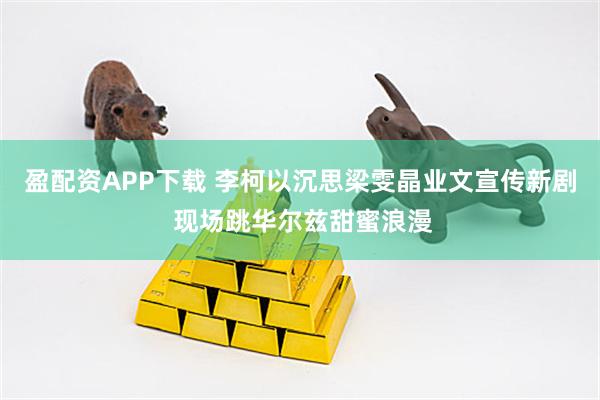 盈配资APP下载 李柯以沉思梁雯晶业文宣传新剧 现场跳华尔兹甜蜜浪漫