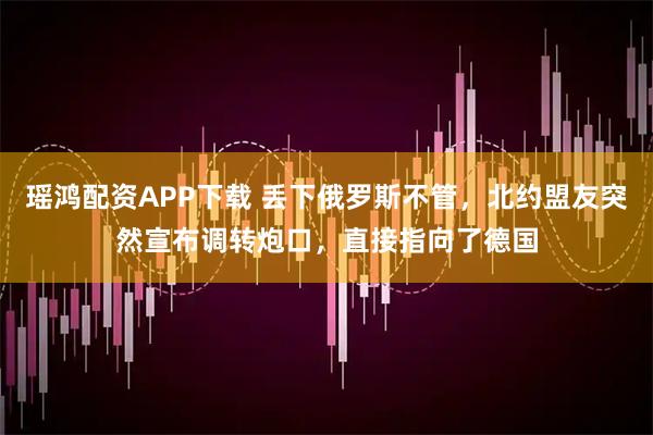 瑶鸿配资APP下载 丢下俄罗斯不管，北约盟友突然宣布调转炮口，直接指向了德国