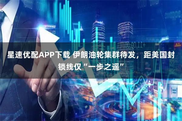 星速优配APP下载 伊朗油轮集群待发，距美国封锁线仅“一步之遥”