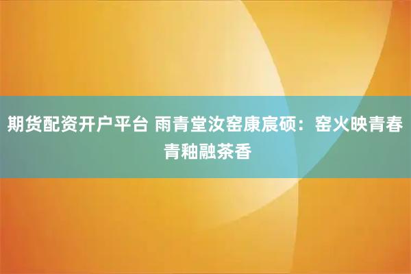 期货配资开户平台 雨青堂汝窑康宸硕：窑火映青春 青釉融茶香