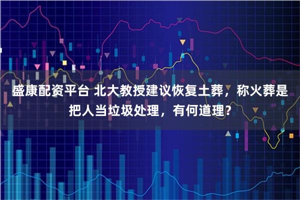 盛康配资平台 北大教授建议恢复土葬，称火葬是把人当垃圾处理，有何道理？