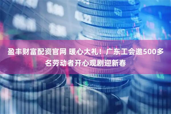 盈丰财富配资官网 暖心大礼！广东工会邀500多名劳动者开心观剧迎新春