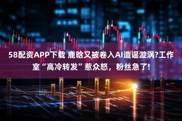 58配资APP下载 鹿晗又被卷入AI造谣漩涡?工作室“高冷转发”惹众怒，粉丝急了!