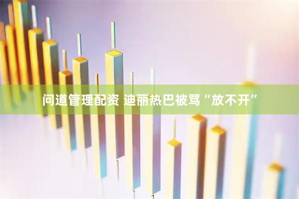 问道管理配资 迪丽热巴被骂“放不开”