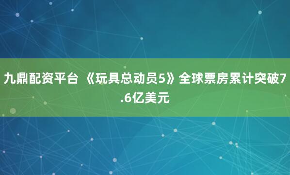 九鼎配资平台 《玩具总动员5》全球票房累计突破7.6亿美元