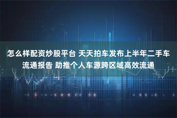 怎么样配资炒股平台 天天拍车发布上半年二手车流通报告 助推个人车源跨区域高效流通