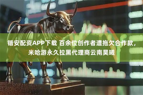 锴安配资APP下载 百余位创作者遭拖欠合作款，米哈游永久拉黑代理商云南昊曦