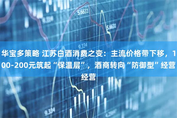 华宝多策略 江苏白酒消费之变:主流价格带下移,100-200元筑起“保温层”,酒商转向“防御型”经营