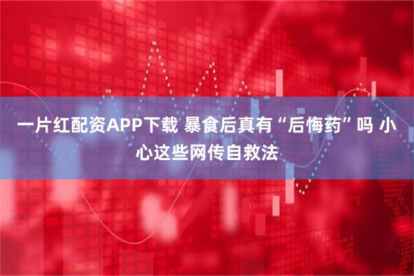 一片红配资APP下载 暴食后真有“后悔药”吗 小心这些网传自救法