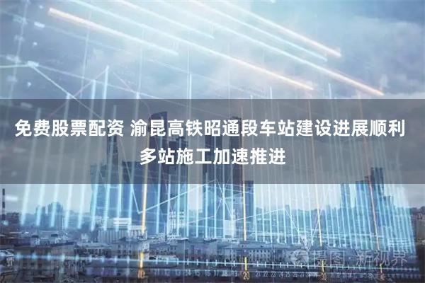 免费股票配资 渝昆高铁昭通段车站建设进展顺利 多站施工加速推进