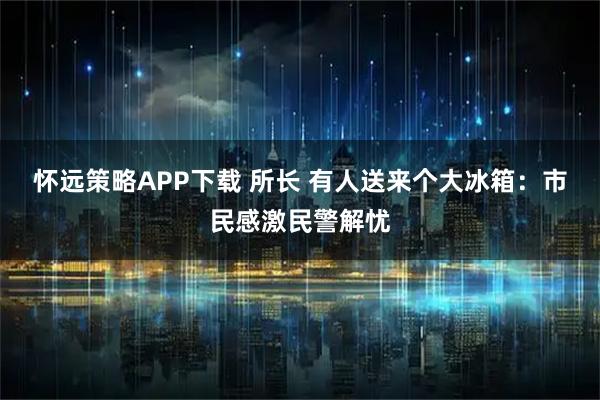 怀远策略APP下载 所长 有人送来个大冰箱：市民感激民警解忧