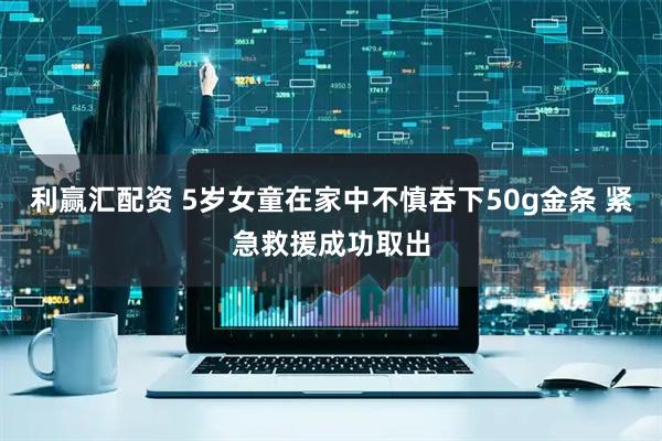 利赢汇配资 5岁女童在家中不慎吞下50g金条 紧急救援成功取出