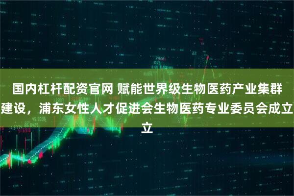 国内杠杆配资官网 赋能世界级生物医药产业集群建设，浦东女性人才促进会生物医药专业委员会成立