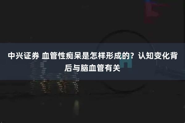 中兴证券 血管性痴呆是怎样形成的？认知变化背后与脑血管有关