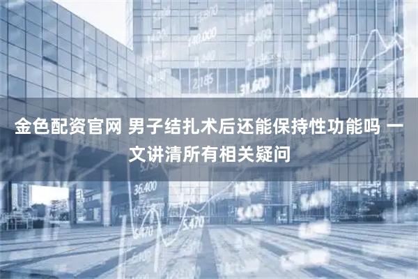 金色配资官网 男子结扎术后还能保持性功能吗 一文讲清所有相关疑问